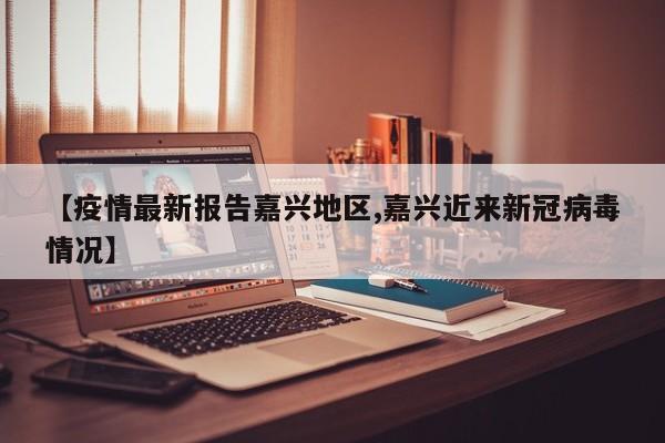 【疫情最新报告嘉兴地区,嘉兴近来新冠病毒情况】