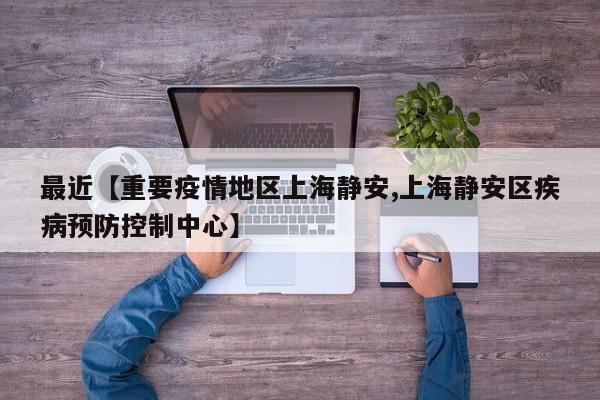 最近【重要疫情地区上海静安,上海静安区疾病预防控制中心】