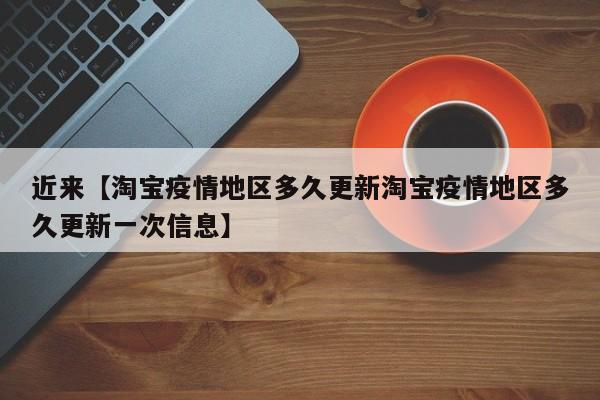 近来【淘宝疫情地区多久更新淘宝疫情地区多久更新一次信息】