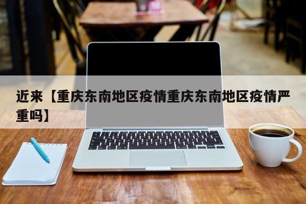 近来【重庆东南地区疫情重庆东南地区疫情严重吗】