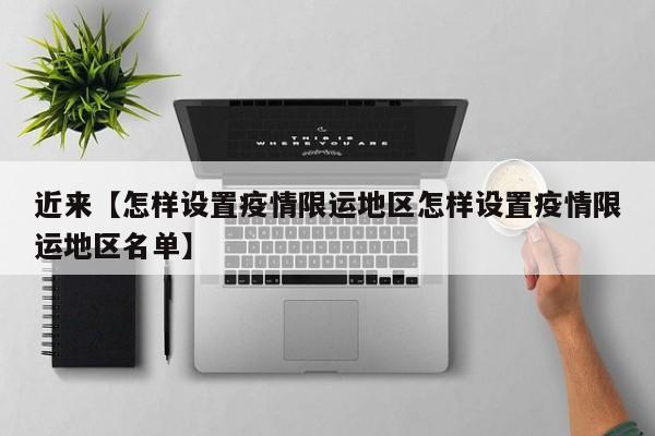 近来【怎样设置疫情限运地区怎样设置疫情限运地区名单】