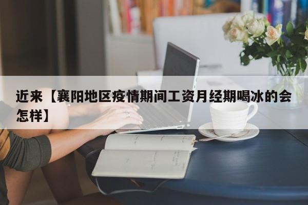 近来【襄阳地区疫情期间工资月经期喝冰的会怎样】