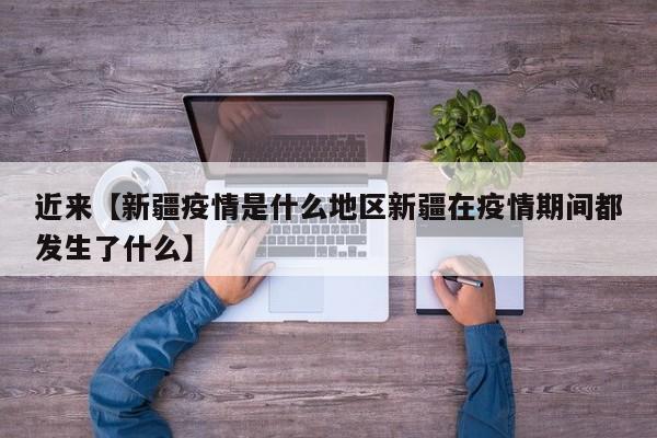 近来【新疆疫情是什么地区新疆在疫情期间都发生了什么】