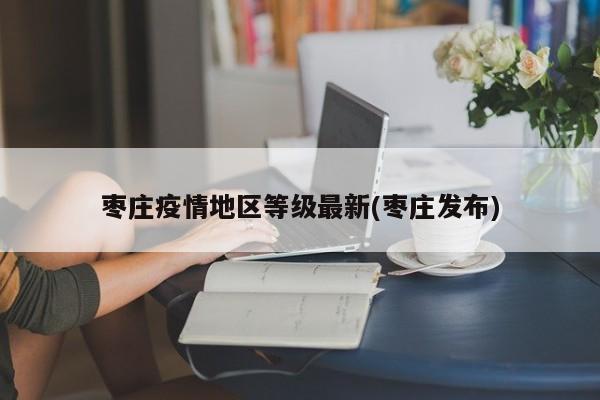 枣庄疫情地区等级最新(枣庄发布)