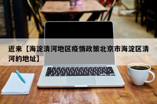 近来【海淀清河地区疫情政策北京市海淀区清河的地址】