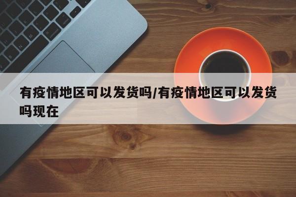 有疫情地区可以发货吗/有疫情地区可以发货吗现在