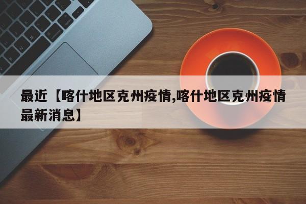 最近【喀什地区克州疫情,喀什地区克州疫情最新消息】