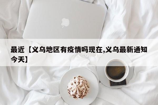 最近【义乌地区有疫情吗现在,义乌最新通知今天】