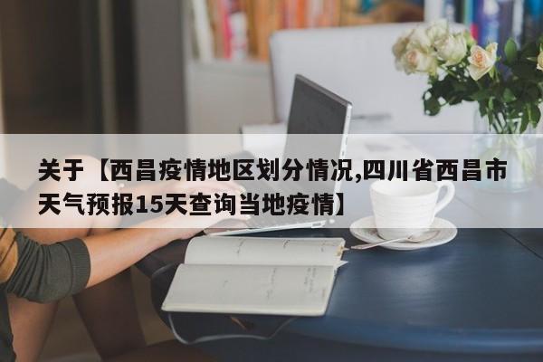 关于【西昌疫情地区划分情况,四川省西昌市天气预报15天查询当地疫情】