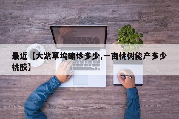 最近【大紫草坞确诊多少,一亩桃树能产多少桃胶】