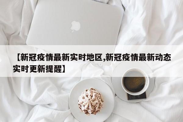 【新冠疫情最新实时地区,新冠疫情最新动态实时更新提醒】