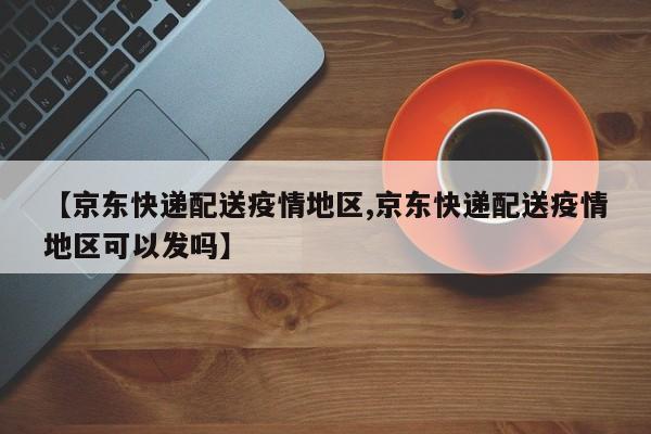 【京东快递配送疫情地区,京东快递配送疫情地区可以发吗】