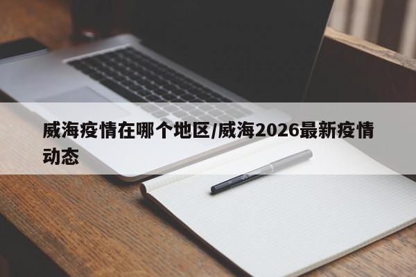 威海疫情在哪个地区/威海2026最新疫情动态