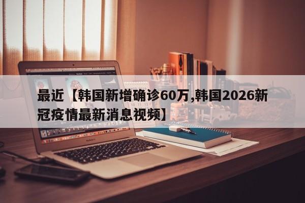 最近【韩国新增确诊60万,韩国2026新冠疫情最新消息视频】
