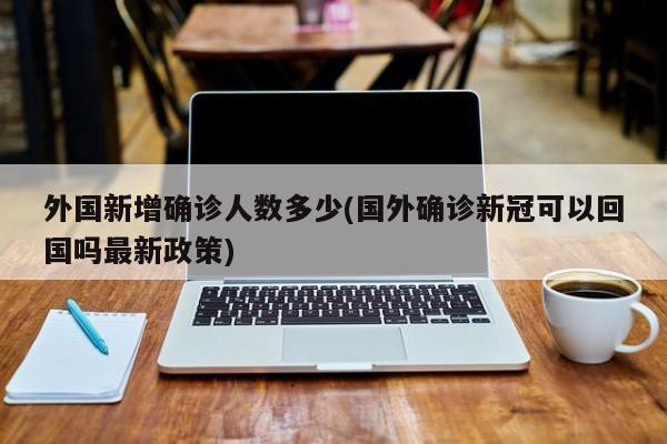 外国新增确诊人数多少(国外确诊新冠可以回国吗最新政策)