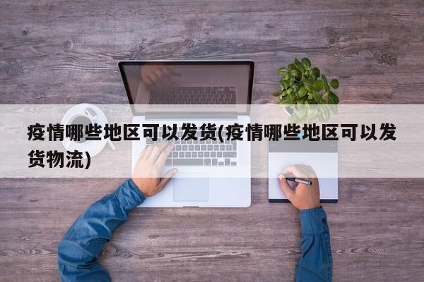 疫情哪些地区可以发货(疫情哪些地区可以发货物流)