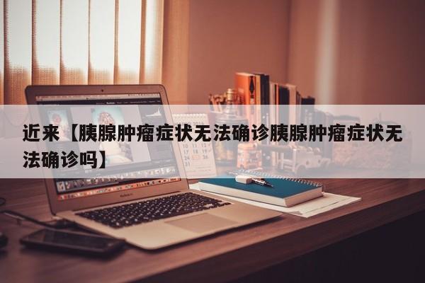 近来【胰腺肿瘤症状无法确诊胰腺肿瘤症状无法确诊吗】