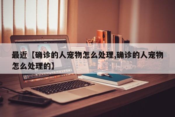 最近【确诊的人宠物怎么处理,确诊的人宠物怎么处理的】