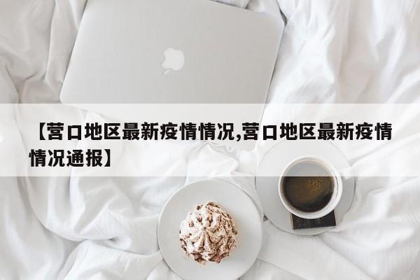 【营口地区最新疫情情况,营口地区最新疫情情况通报】