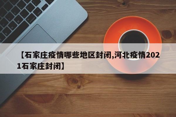 【石家庄疫情哪些地区封闭,河北疫情2021石家庄封闭】
