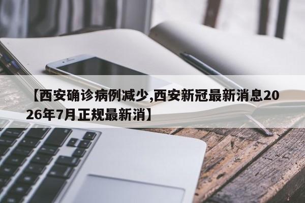 【西安确诊病例减少,西安新冠最新消息2026年7月正规最新消】