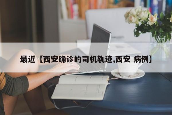 最近【西安确诊的司机轨迹,西安 病例】