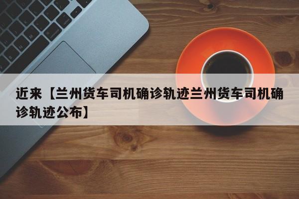 近来【兰州货车司机确诊轨迹兰州货车司机确诊轨迹公布】