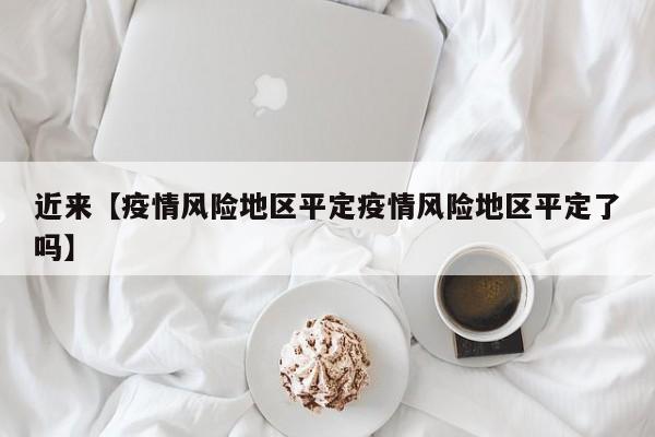 近来【疫情风险地区平定疫情风险地区平定了吗】