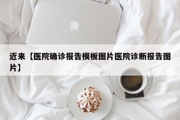 近来【医院确诊报告模板图片医院诊断报告图片】