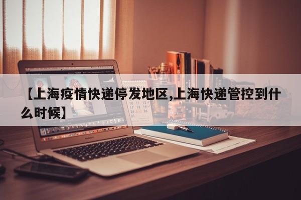 【上海疫情快递停发地区,上海快递管控到什么时候】