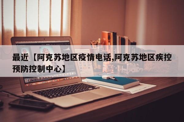 最近【阿克苏地区疫情电话,阿克苏地区疾控预防控制中心】